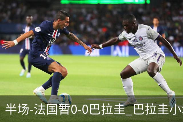 半场-法国暂0-0巴拉圭 巴拉圭小动作不断 法国8成控球双方0射正